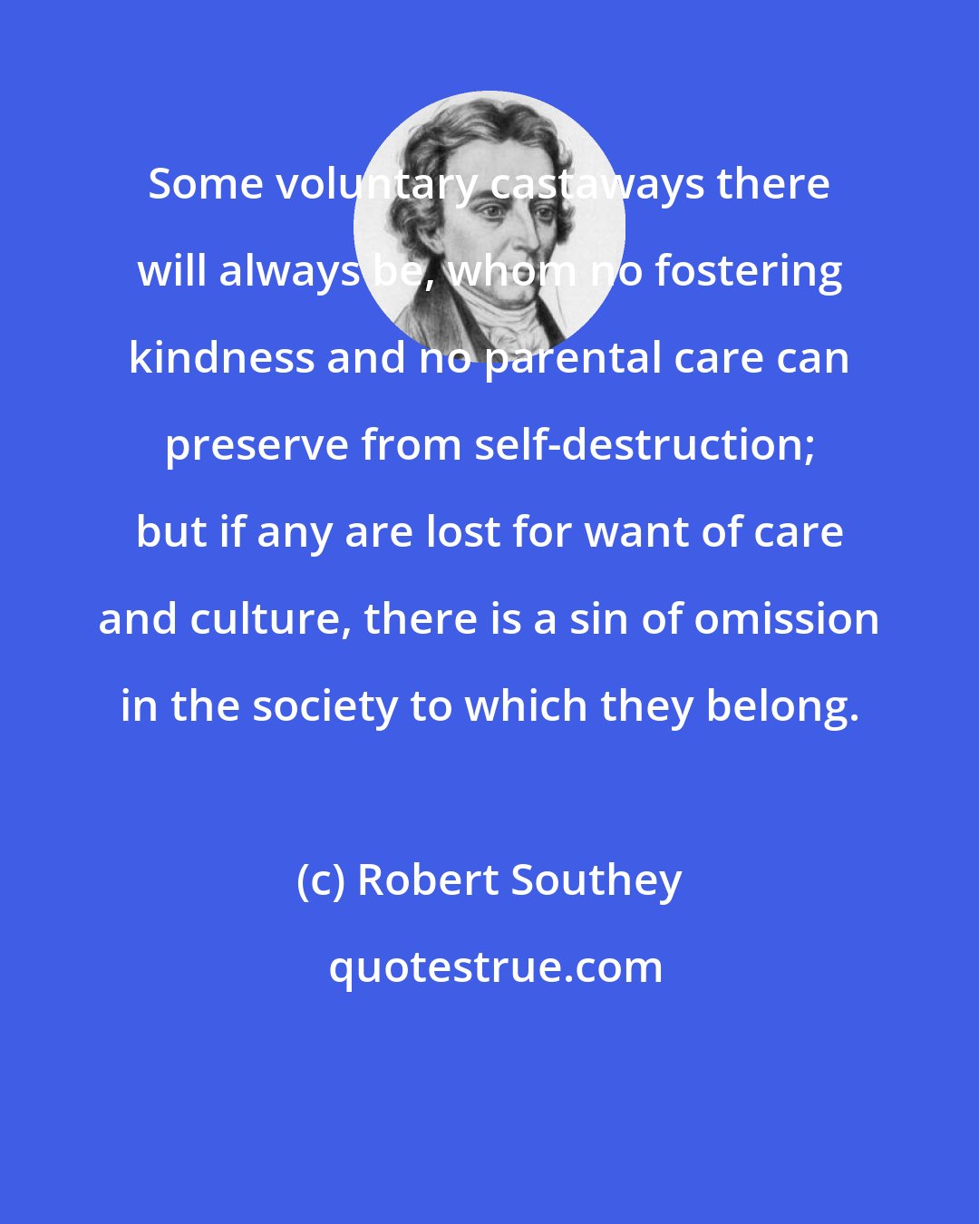 Robert Southey: Some voluntary castaways there will always be, whom no fostering kindness and no parental care can preserve from self-destruction; but if any are lost for want of care and culture, there is a sin of omission in the society to which they belong.