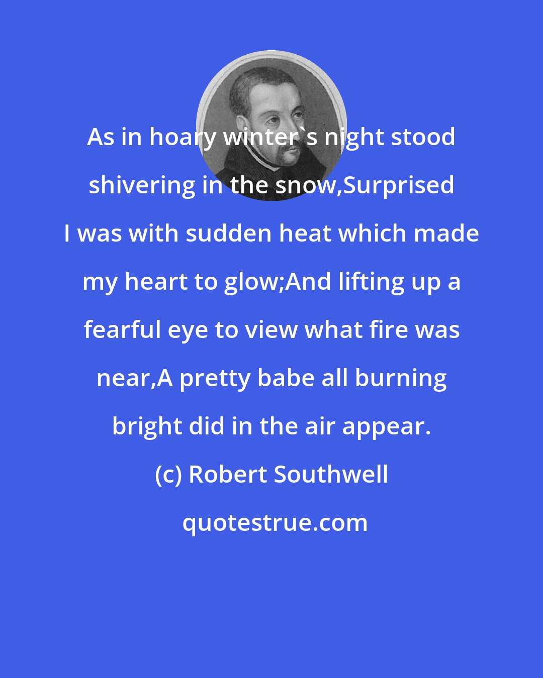 Robert Southwell: As in hoary winter's night stood shivering in the snow,Surprised I was with sudden heat which made my heart to glow;And lifting up a fearful eye to view what fire was near,A pretty babe all burning bright did in the air appear.