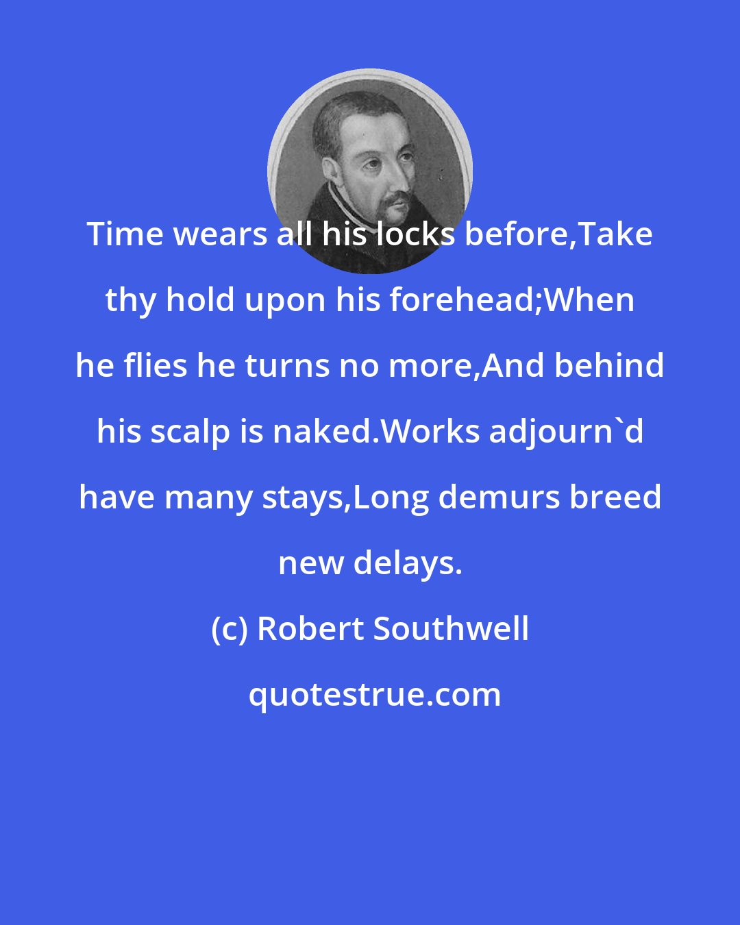 Robert Southwell: Time wears all his locks before,Take thy hold upon his forehead;When he flies he turns no more,And behind his scalp is naked.Works adjourn'd have many stays,Long demurs breed new delays.