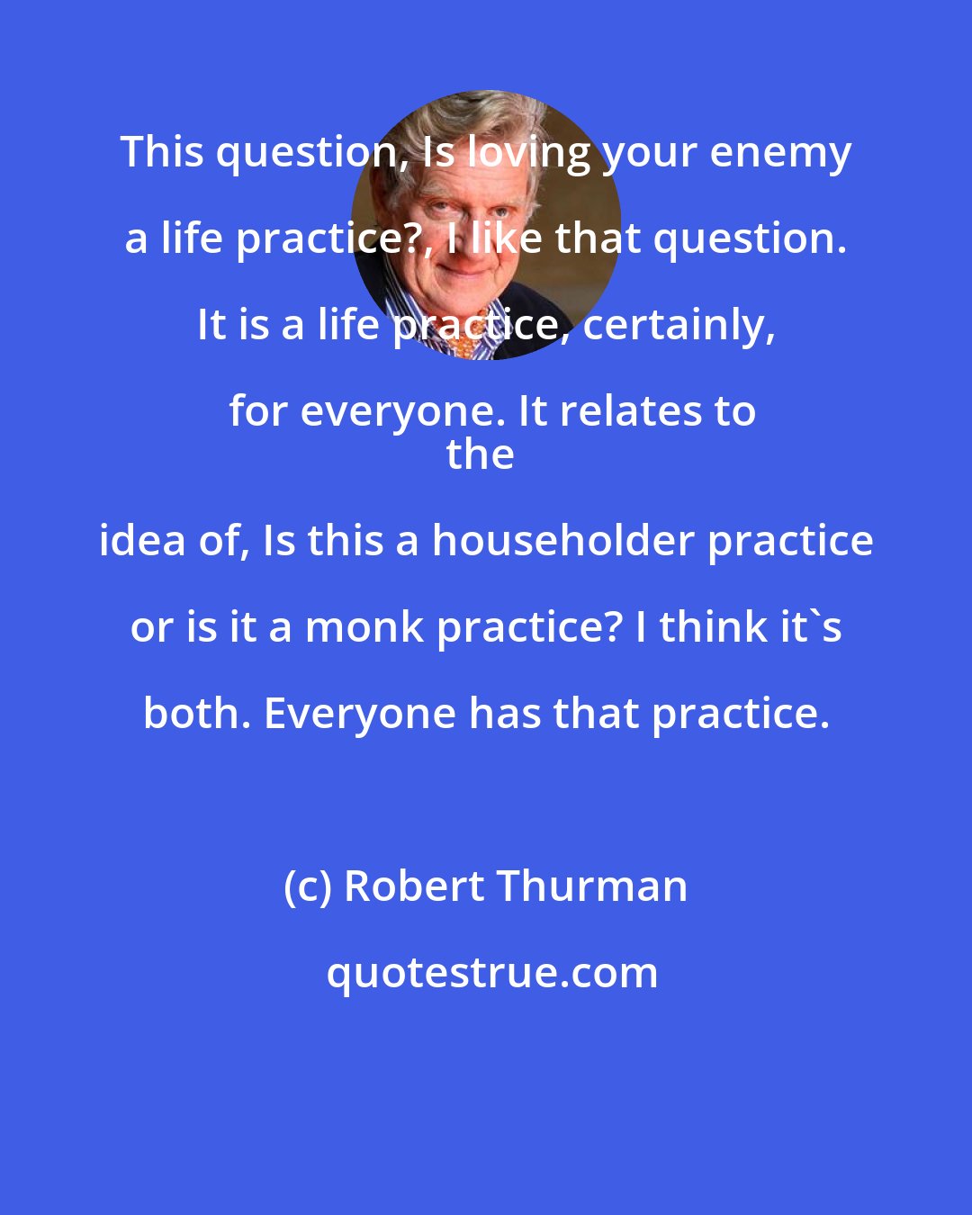 Robert Thurman: This question, Is loving your enemy a life practice?, I like that question. It is a life practice, certainly, for everyone. It relates to
the idea of, Is this a householder practice or is it a monk practice? I think it's both. Everyone has that practice.