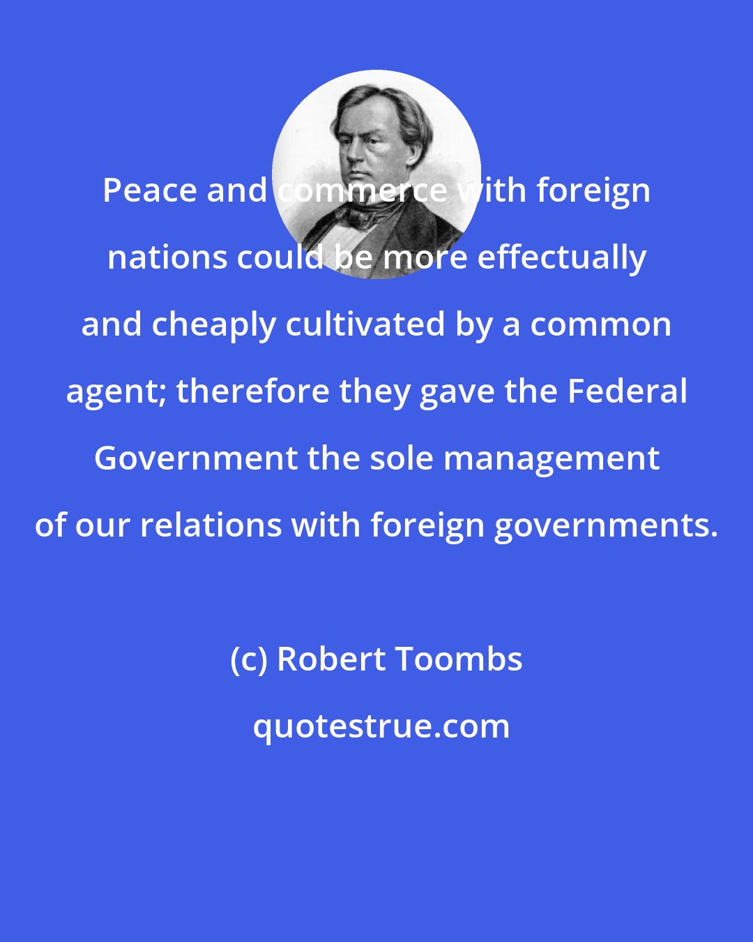 Robert Toombs: Peace and commerce with foreign nations could be more effectually and cheaply cultivated by a common agent; therefore they gave the Federal Government the sole management of our relations with foreign governments.