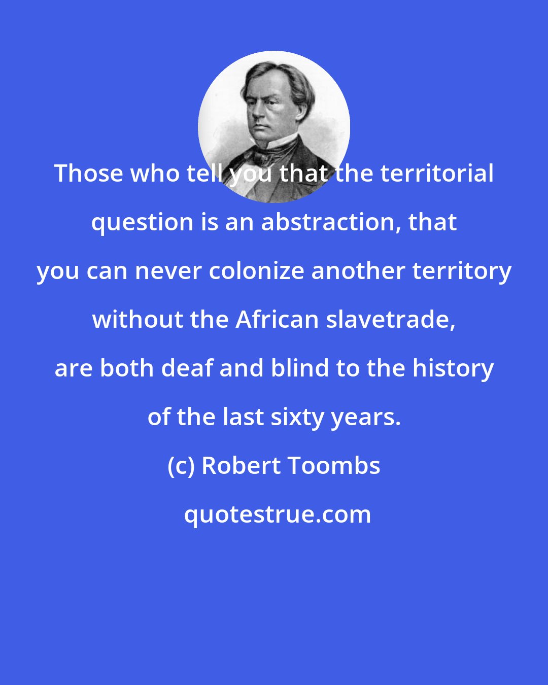 Robert Toombs: Those who tell you that the territorial question is an abstraction, that you can never colonize another territory without the African slavetrade, are both deaf and blind to the history of the last sixty years.