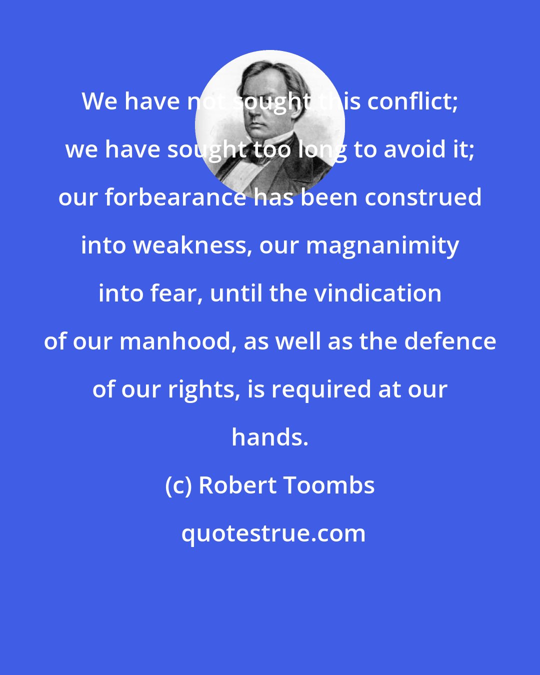 Robert Toombs: We have not sought this conflict; we have sought too long to avoid it; our forbearance has been construed into weakness, our magnanimity into fear, until the vindication of our manhood, as well as the defence of our rights, is required at our hands.