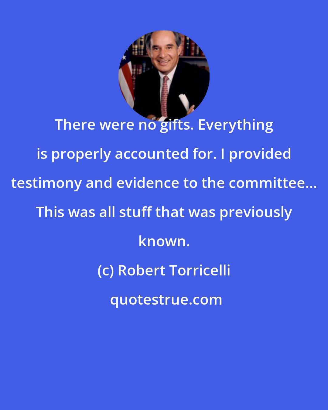 Robert Torricelli: There were no gifts. Everything is properly accounted for. I provided testimony and evidence to the committee... This was all stuff that was previously known.