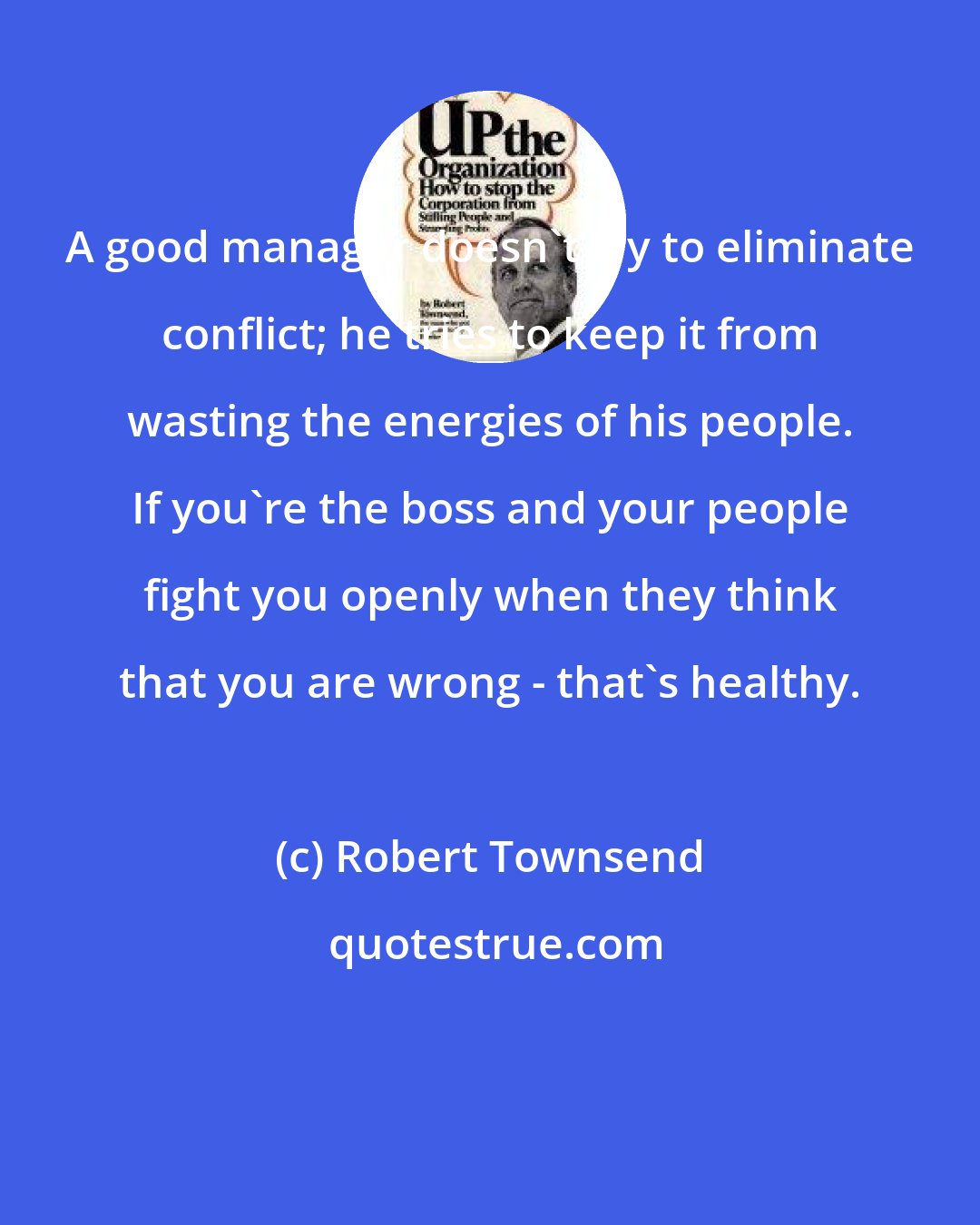 Robert Townsend: A good manager doesn't try to eliminate conflict; he tries to keep it from wasting the energies of his people. If you're the boss and your people fight you openly when they think that you are wrong - that's healthy.