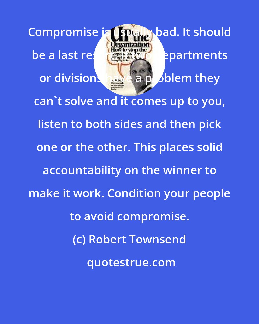 Robert Townsend: Compromise is usually bad. It should be a last resort. If two departments or divisions have a problem they can't solve and it comes up to you, listen to both sides and then pick one or the other. This places solid accountability on the winner to make it work. Condition your people to avoid compromise.