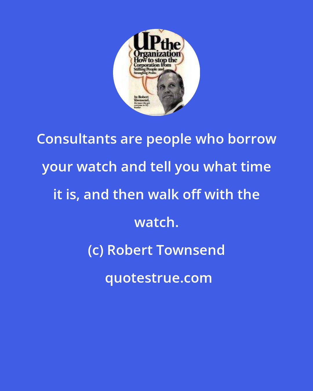Robert Townsend: Consultants are people who borrow your watch and tell you what time it is, and then walk off with the watch.