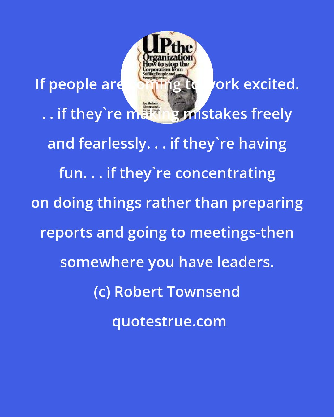 Robert Townsend: If people are coming to work excited. . . if they're making mistakes freely and fearlessly. . . if they're having fun. . . if they're concentrating on doing things rather than preparing reports and going to meetings-then somewhere you have leaders.