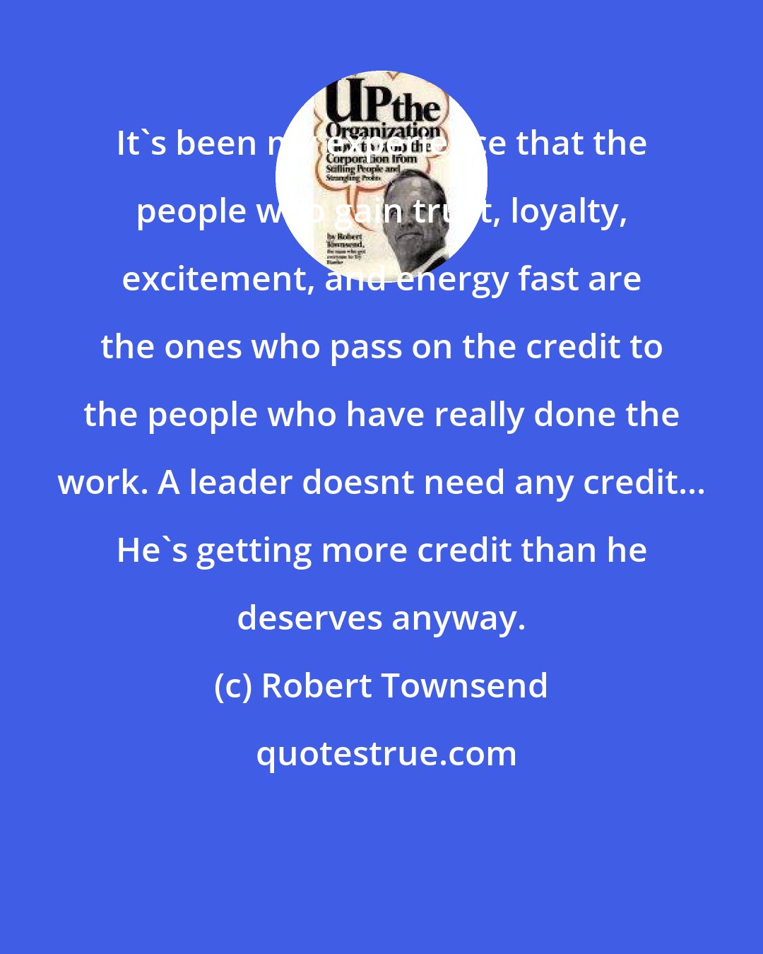 Robert Townsend: It's been my experience that the people who gain trust, loyalty, excitement, and energy fast are the ones who pass on the credit to the people who have really done the work. A leader doesnt need any credit... He's getting more credit than he deserves anyway.