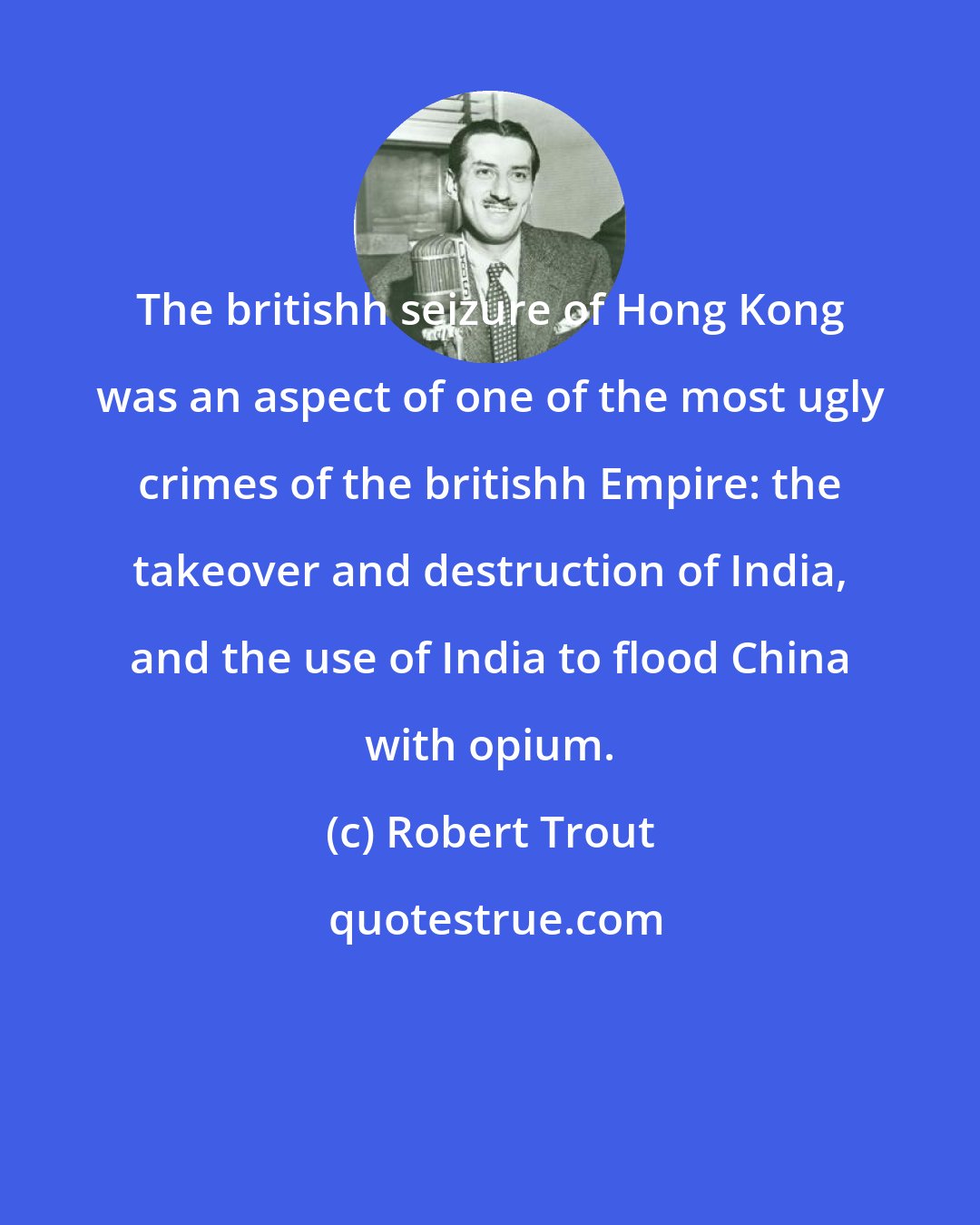 Robert Trout: The britishh seizure of Hong Kong was an aspect of one of the most ugly crimes of the britishh Empire: the takeover and destruction of India, and the use of India to flood China with opium.