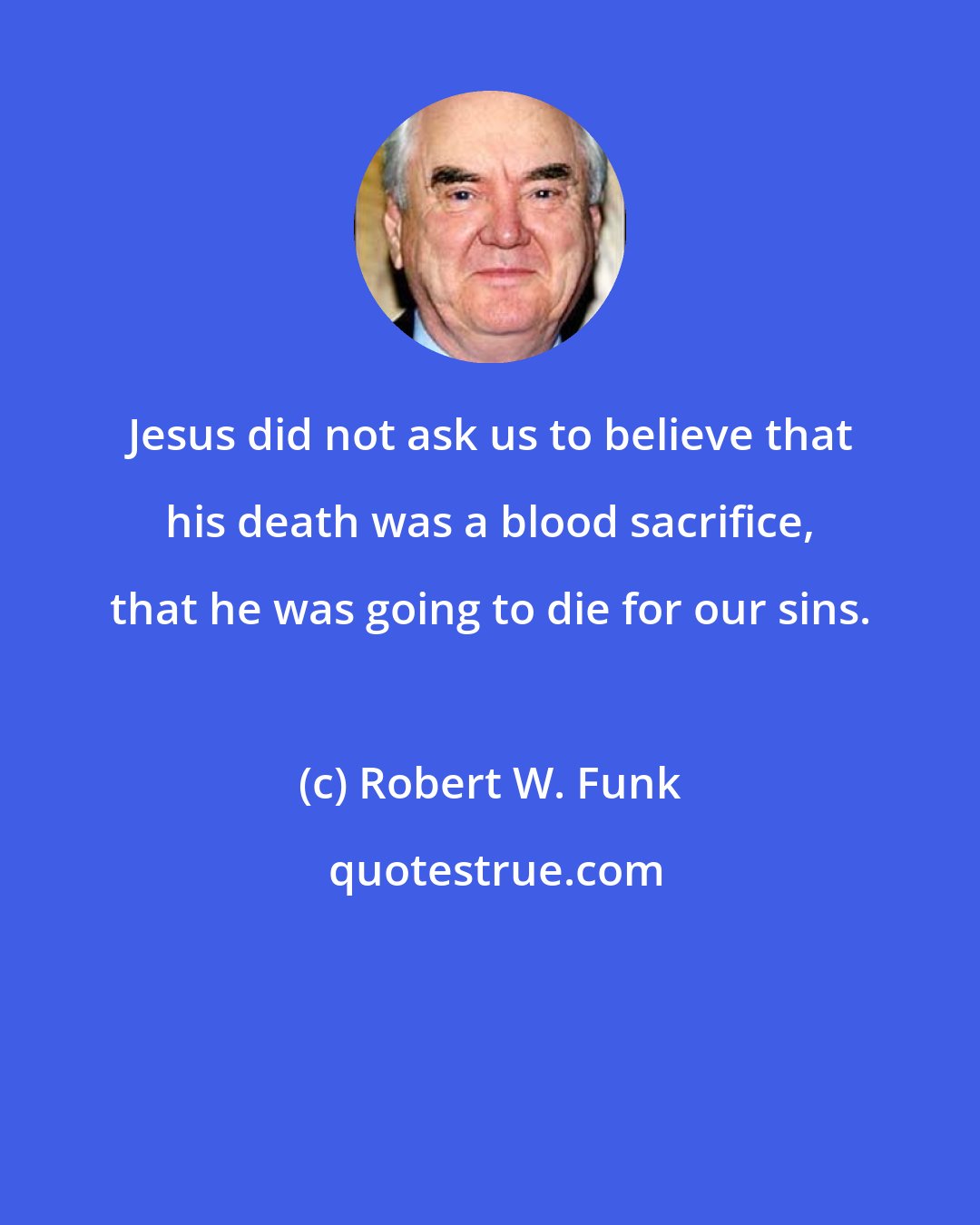 Robert W. Funk: Jesus did not ask us to believe that his death was a blood sacrifice, that he was going to die for our sins.