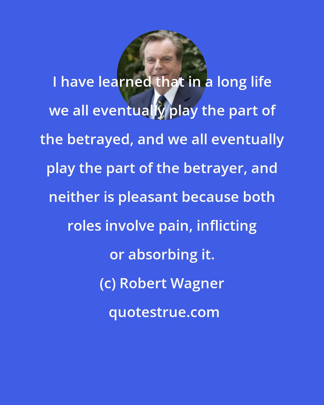 Robert Wagner: I have learned that in a long life we all eventually play the part of the betrayed, and we all eventually play the part of the betrayer, and neither is pleasant because both roles involve pain, inflicting or absorbing it.