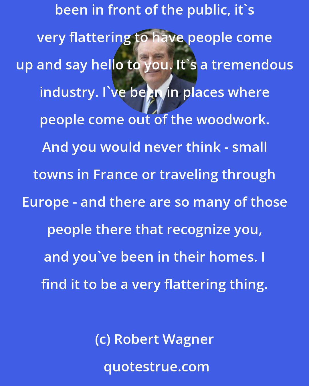 Robert Wagner: Television is just amazing - how many people see it and how many people recognize you, and I think once you've had the opportunity and have been in front of the public, it's very flattering to have people come up and say hello to you. It's a tremendous industry. I've been in places where people come out of the woodwork. And you would never think - small towns in France or traveling through Europe - and there are so many of those people there that recognize you, and you've been in their homes. I find it to be a very flattering thing.