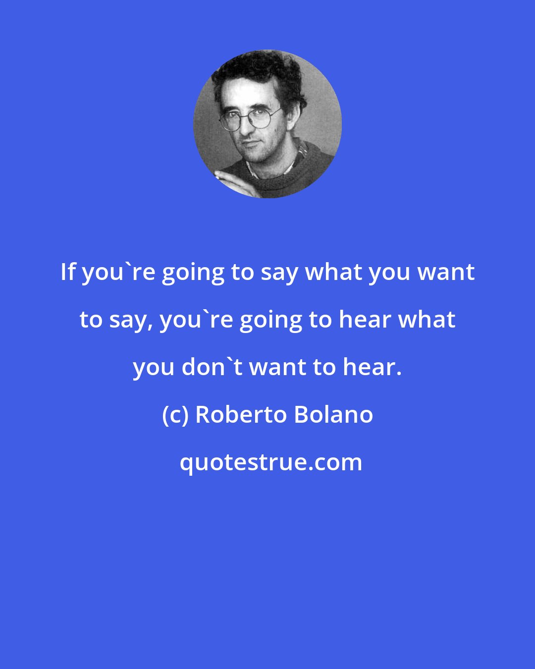 Roberto Bolano: If you're going to say what you want to say, you're going to hear what you don't want to hear.