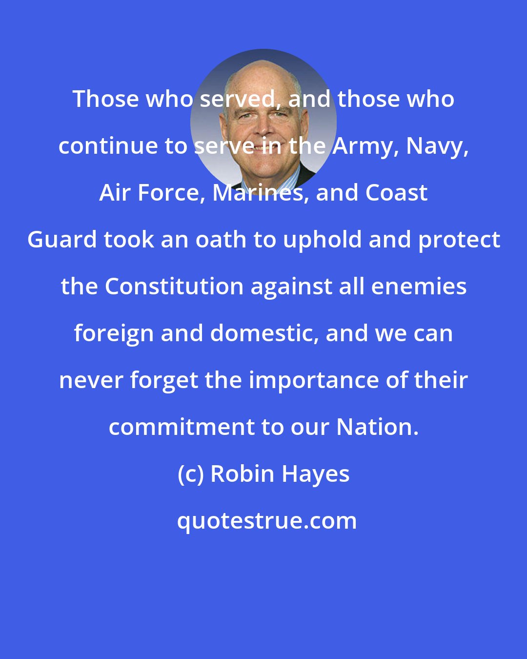 Robin Hayes: Those who served, and those who continue to serve in the Army, Navy, Air Force, Marines, and Coast Guard took an oath to uphold and protect the Constitution against all enemies foreign and domestic, and we can never forget the importance of their commitment to our Nation.