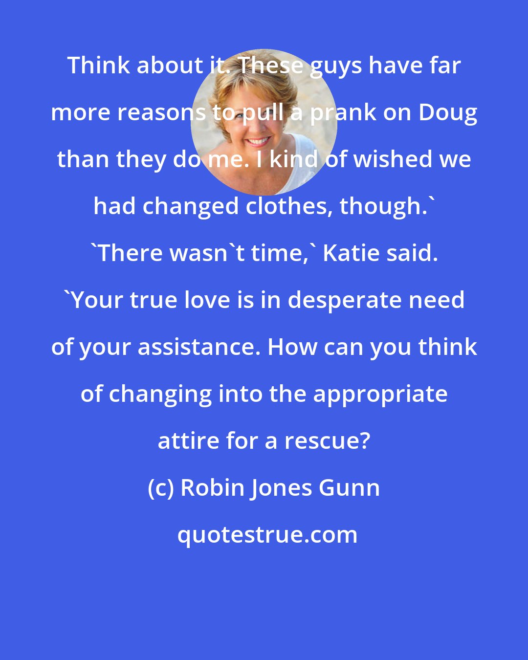 Robin Jones Gunn: Think about it. These guys have far more reasons to pull a prank on Doug than they do me. I kind of wished we had changed clothes, though.' 'There wasn't time,' Katie said. 'Your true love is in desperate need of your assistance. How can you think of changing into the appropriate attire for a rescue?