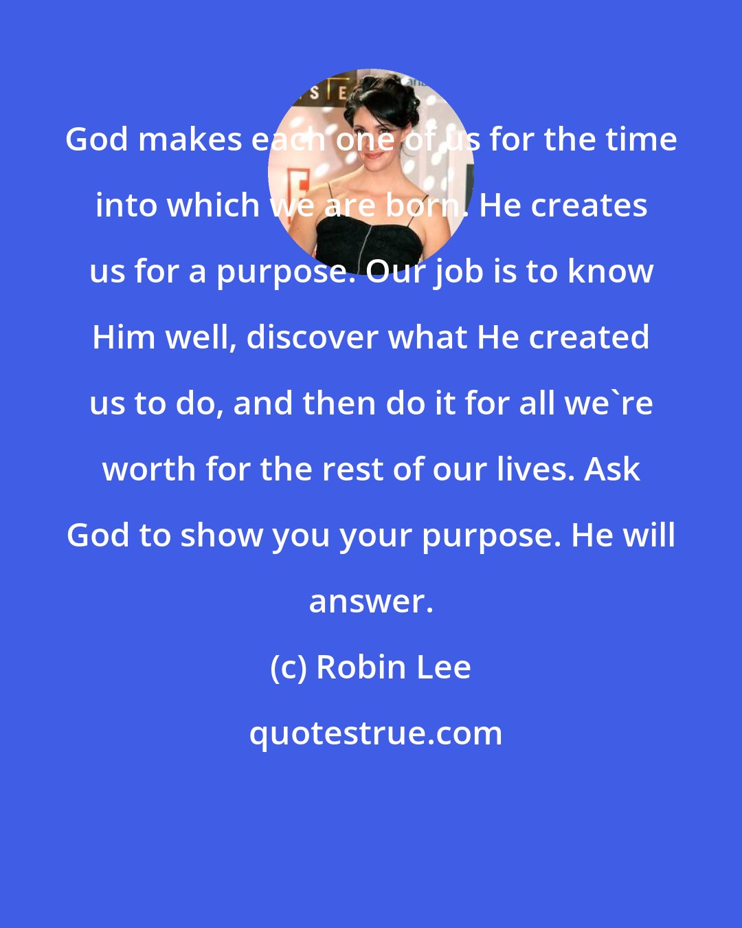 Robin Lee: God makes each one of us for the time into which we are born. He creates us for a purpose. Our job is to know Him well, discover what He created us to do, and then do it for all we're worth for the rest of our lives. Ask God to show you your purpose. He will answer.