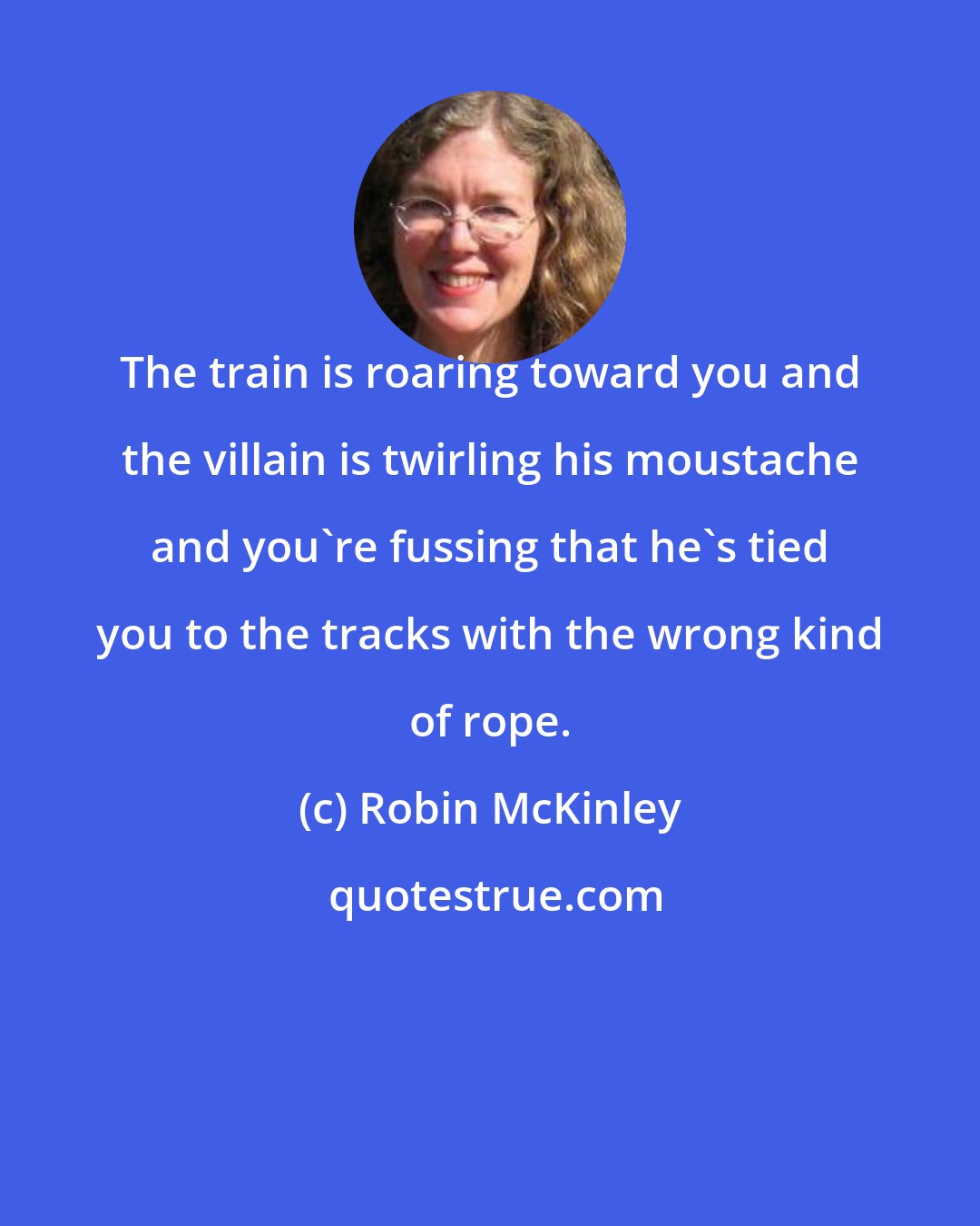 Robin McKinley: The train is roaring toward you and the villain is twirling his moustache and you're fussing that he's tied you to the tracks with the wrong kind of rope.
