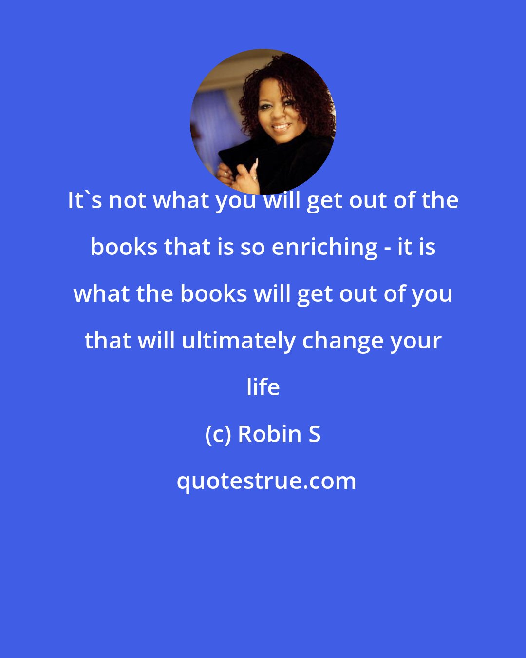 Robin S: It's not what you will get out of the books that is so enriching - it is what the books will get out of you that will ultimately change your life