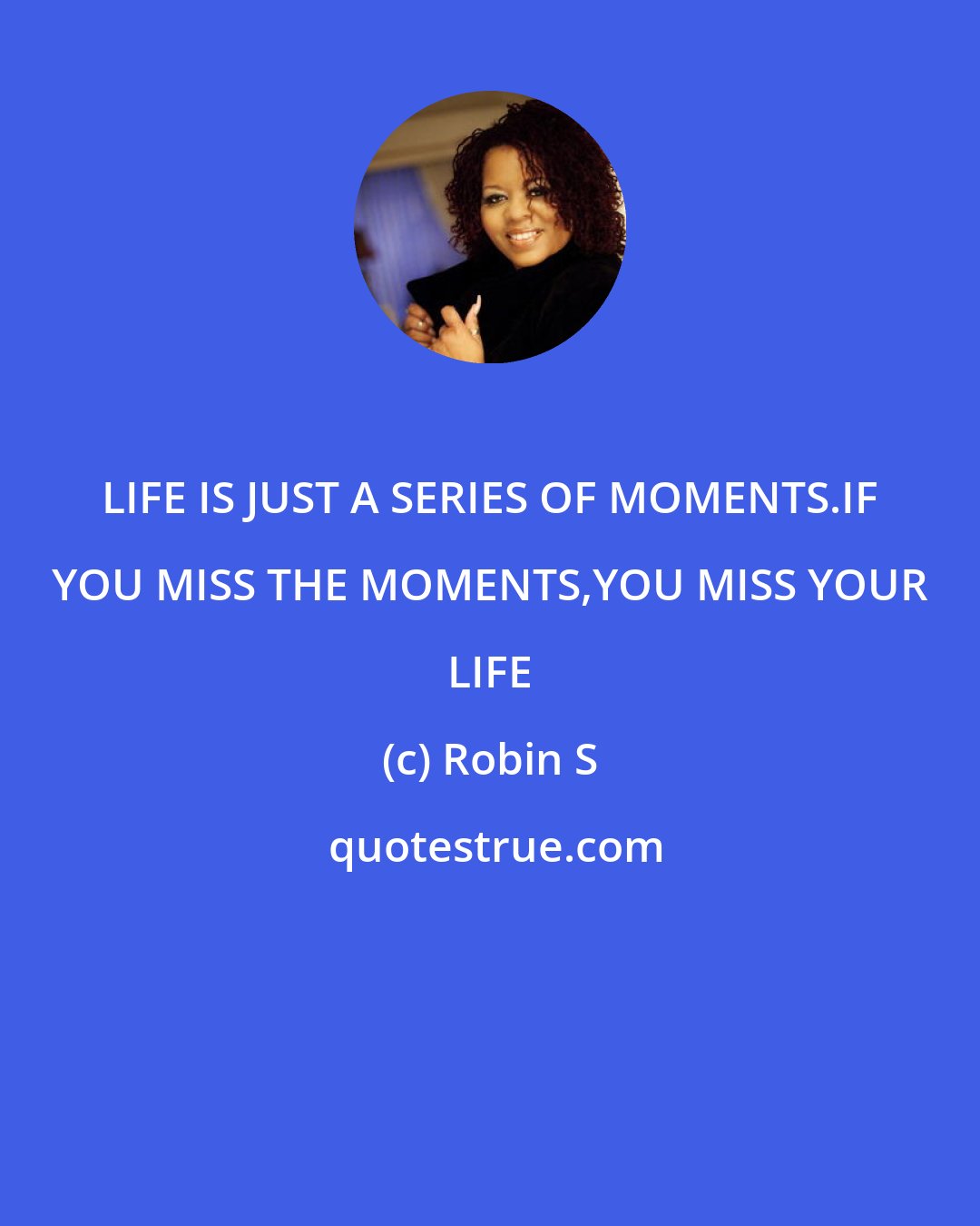 Robin S: LIFE IS JUST A SERIES OF MOMENTS.IF YOU MISS THE MOMENTS,YOU MISS YOUR LIFE