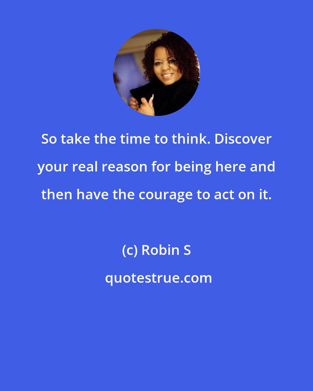 Robin S: So take the time to think. Discover your real reason for being here and then have the courage to act on it.
