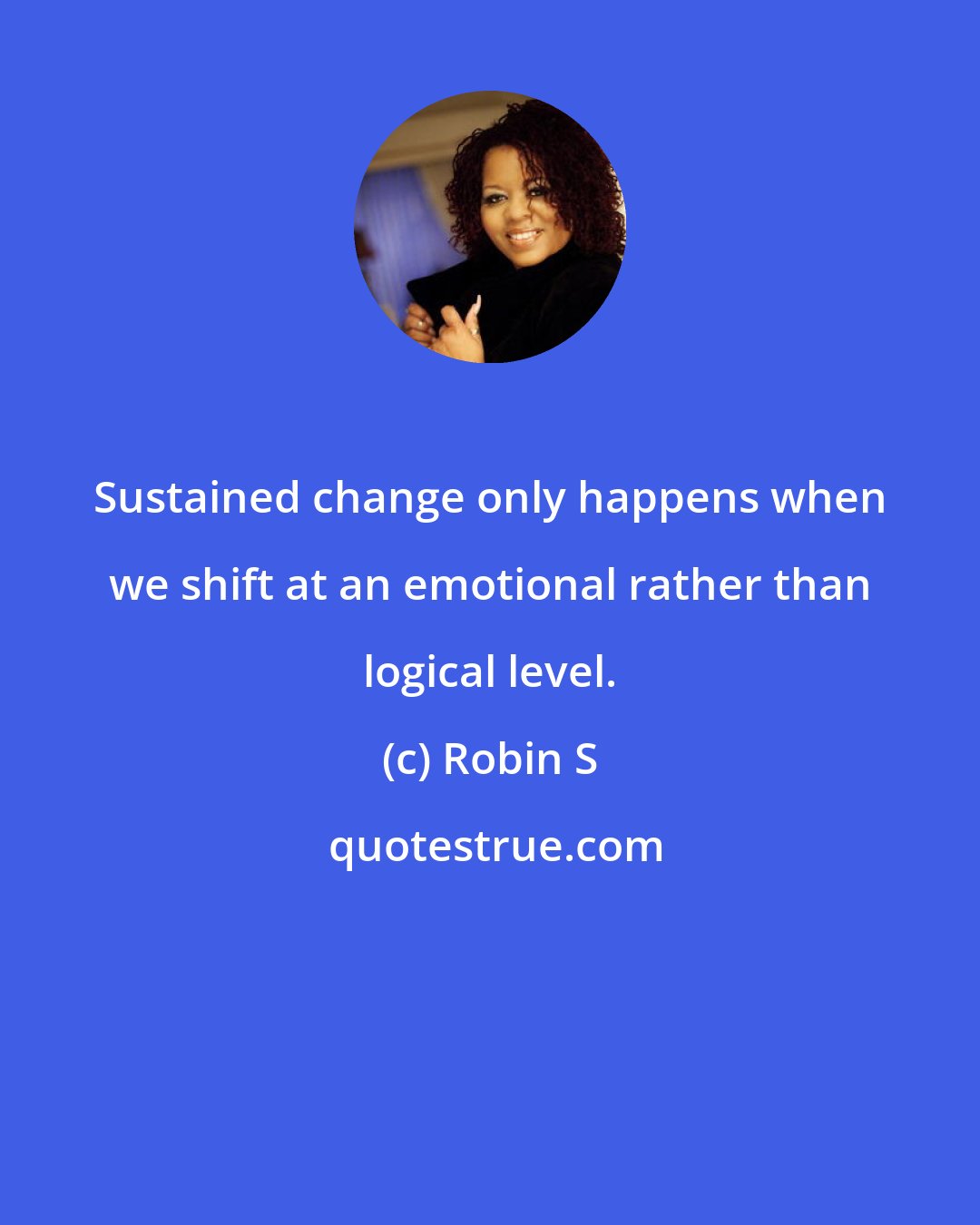Robin S: Sustained change only happens when we shift at an emotional rather than logical level.