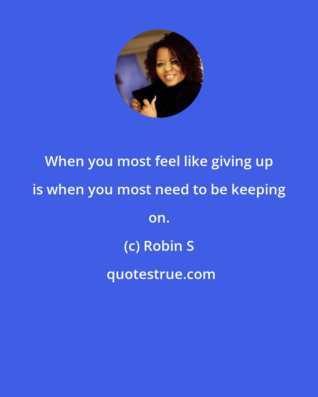 Robin S: When you most feel like giving up is when you most need to be keeping on.