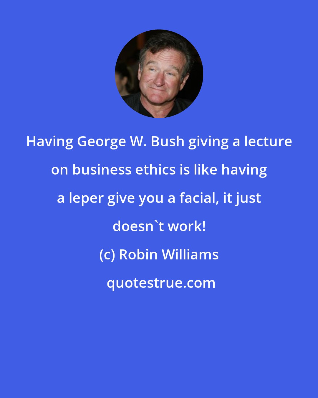 Robin Williams: Having George W. Bush giving a lecture on business ethics is like having a leper give you a facial, it just doesn't work!