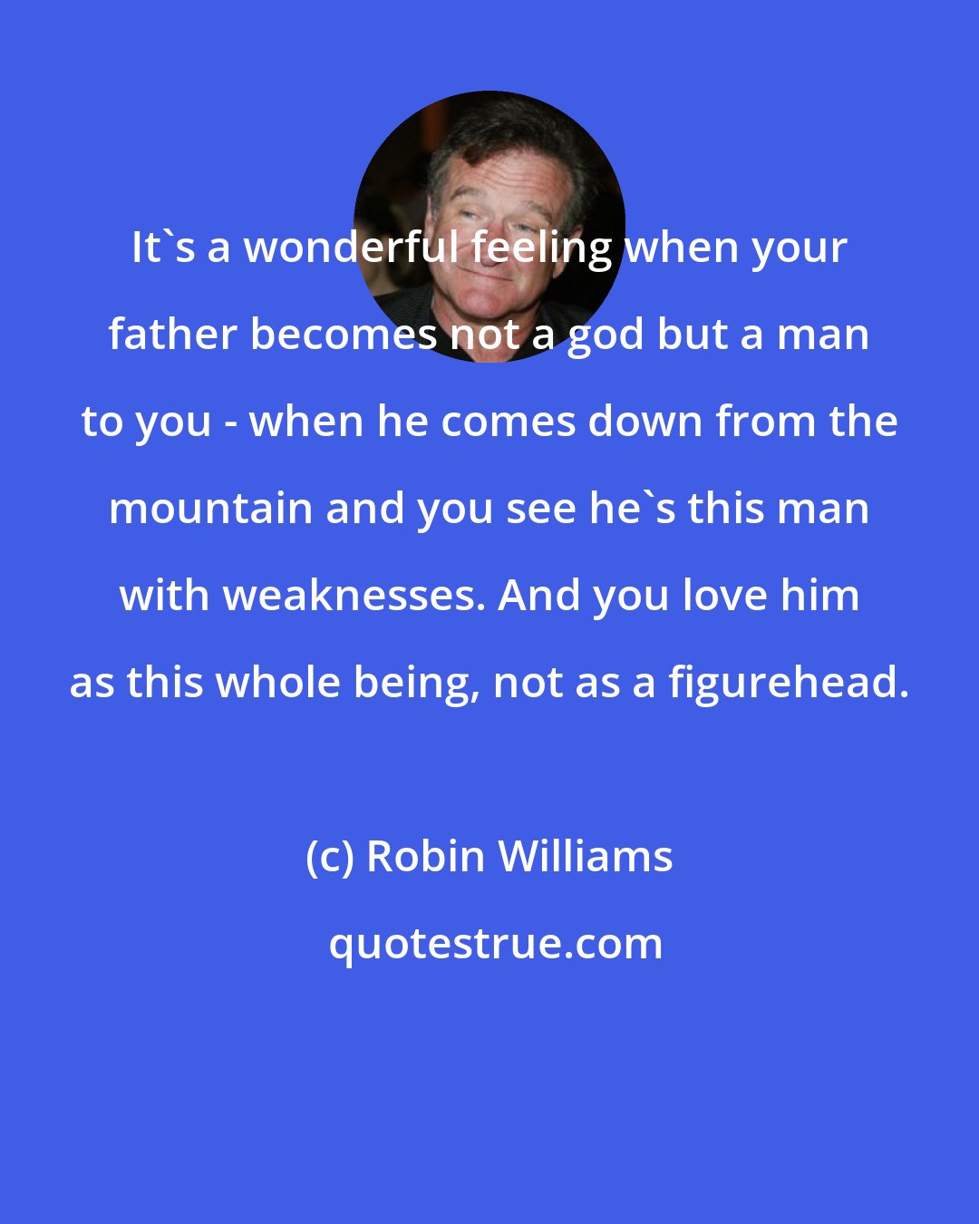 Robin Williams: It's a wonderful feeling when your father becomes not a god but a man to you - when he comes down from the mountain and you see he's this man with weaknesses. And you love him as this whole being, not as a figurehead.