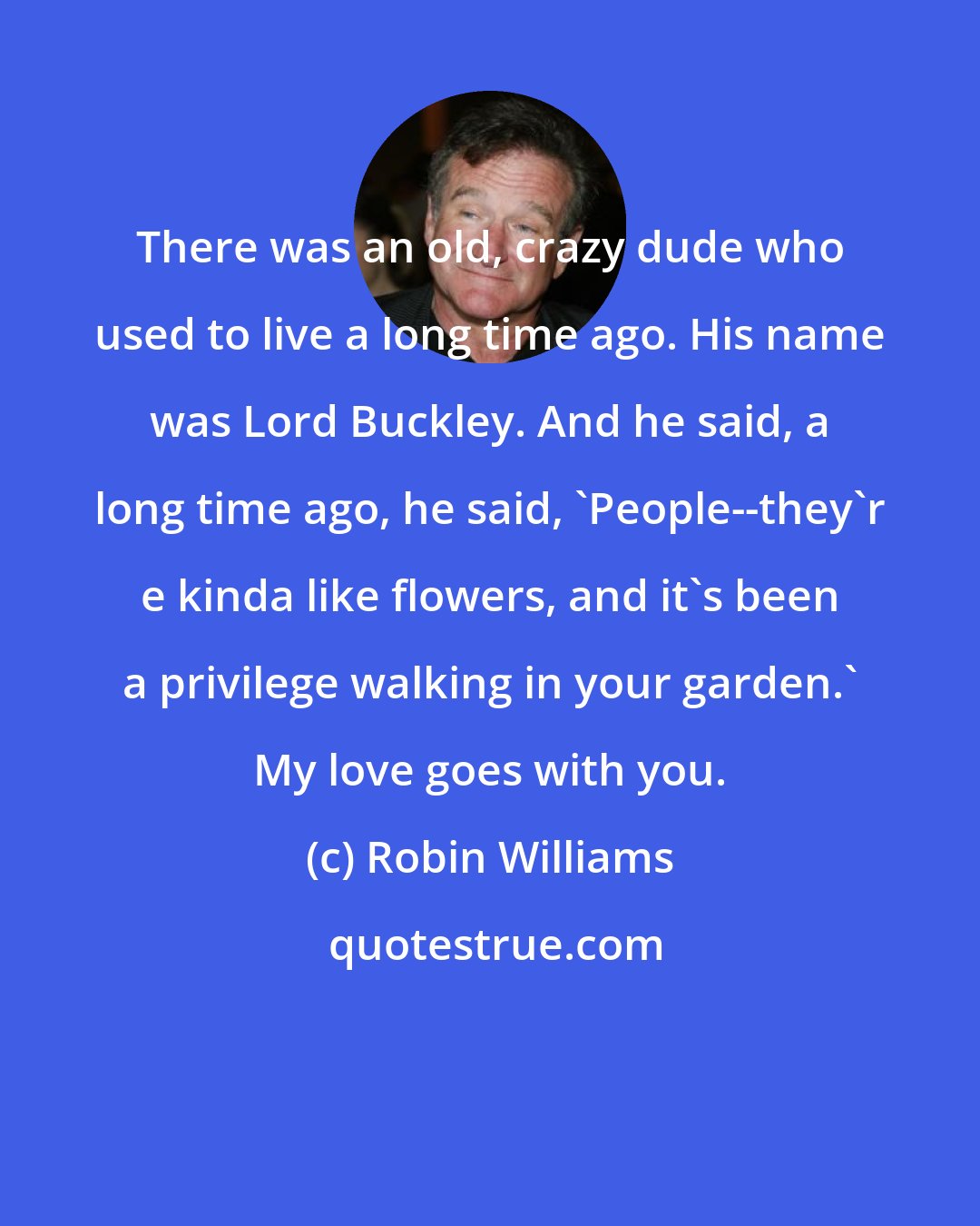 Robin Williams: There was an old, crazy dude who used to live a long time ago. His name was Lord Buckley. And he said, a long time ago, he said, 'People--they'r e kinda like flowers, and it's been a privilege walking in your garden.' My love goes with you.