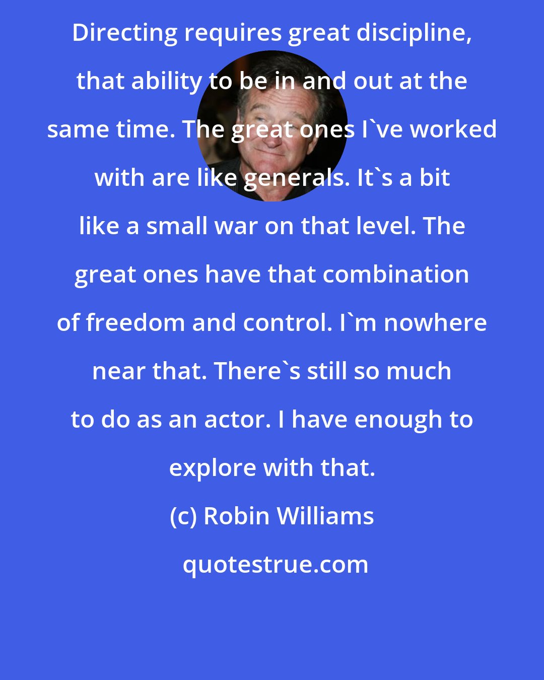 Robin Williams: Directing requires great discipline, that ability to be in and out at the same time. The great ones I've worked with are like generals. It's a bit like a small war on that level. The great ones have that combination of freedom and control. I'm nowhere near that. There's still so much to do as an actor. I have enough to explore with that.