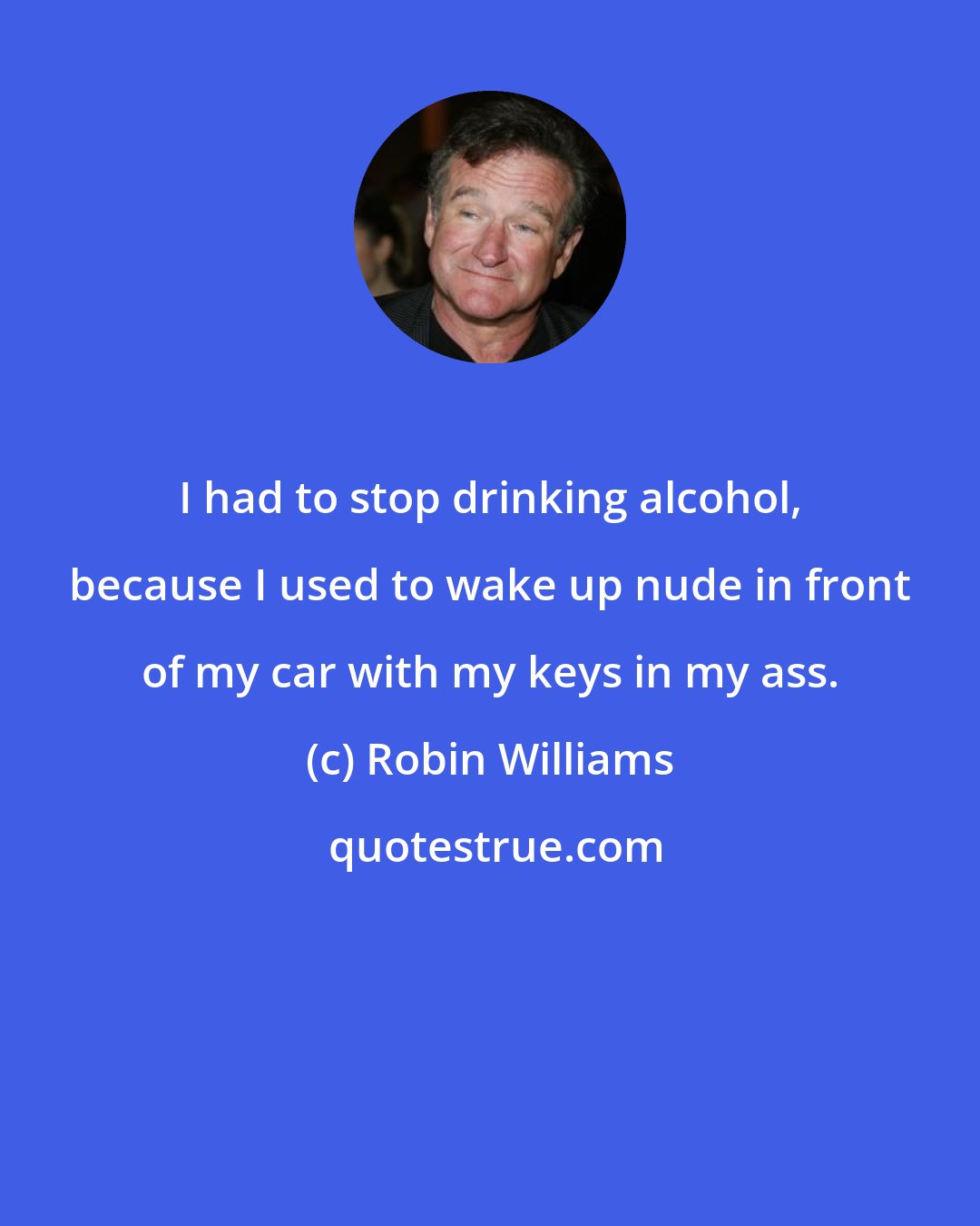 Robin Williams: I had to stop drinking alcohol, because I used to wake up nude in front of my car with my keys in my ass.