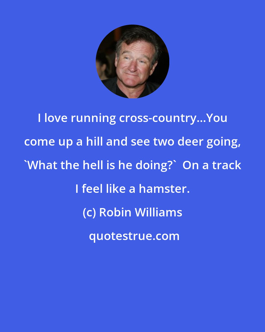 Robin Williams: I love running cross-country...You come up a hill and see two deer going, 'What the hell is he doing?'  On a track I feel like a hamster.