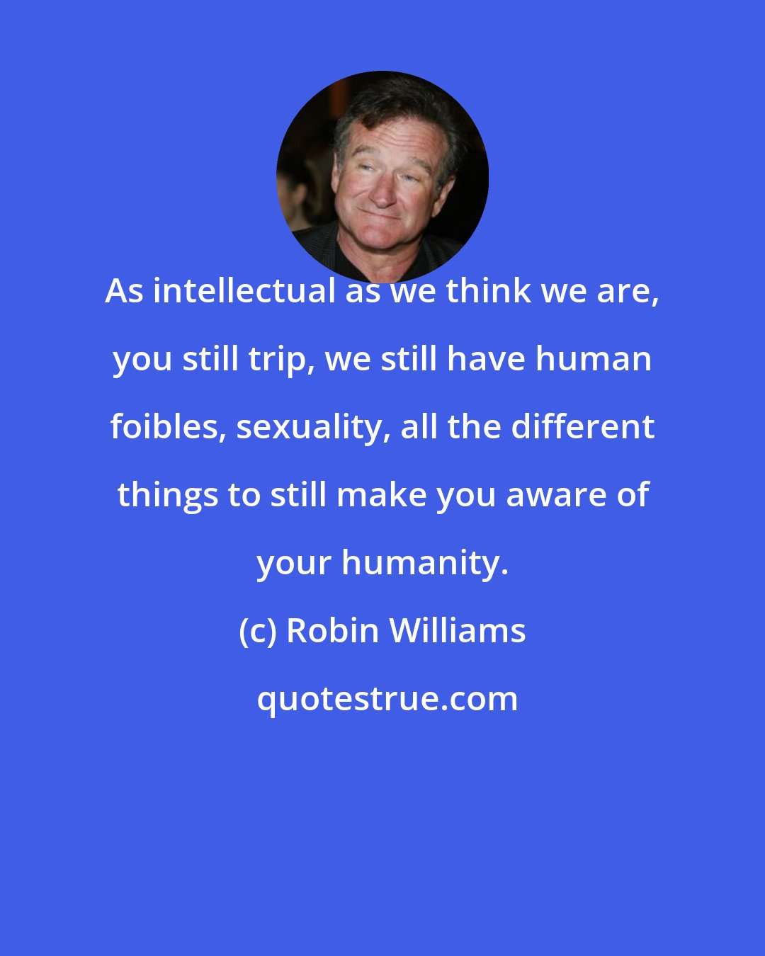 Robin Williams: As intellectual as we think we are, you still trip, we still have human foibles, sexuality, all the different things to still make you aware of your humanity.