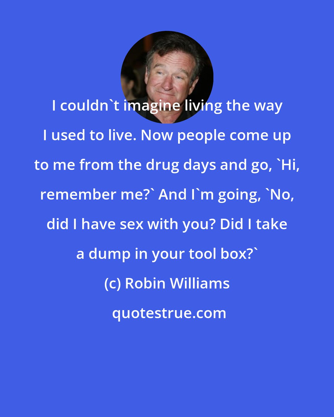 Robin Williams: I couldn't imagine living the way I used to live. Now people come up to me from the drug days and go, 'Hi, remember me?' And I'm going, 'No, did I have sex with you? Did I take a dump in your tool box?'