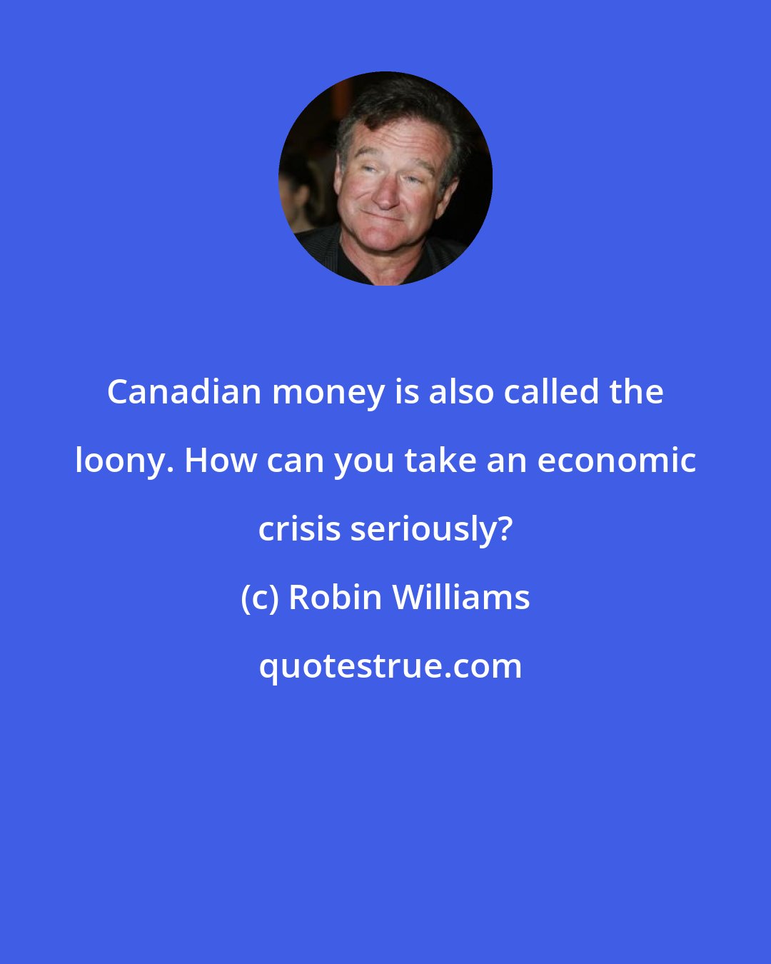 Robin Williams: Canadian money is also called the loony. How can you take an economic crisis seriously?