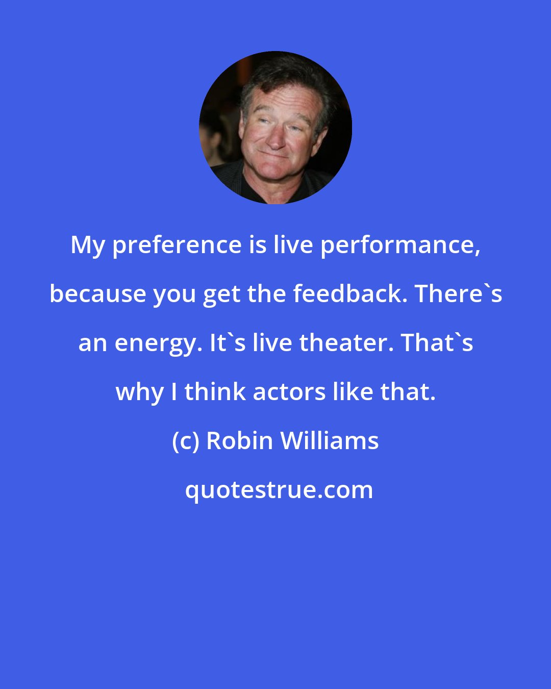 Robin Williams: My preference is live performance, because you get the feedback. There's an energy. It's live theater. That's why I think actors like that.
