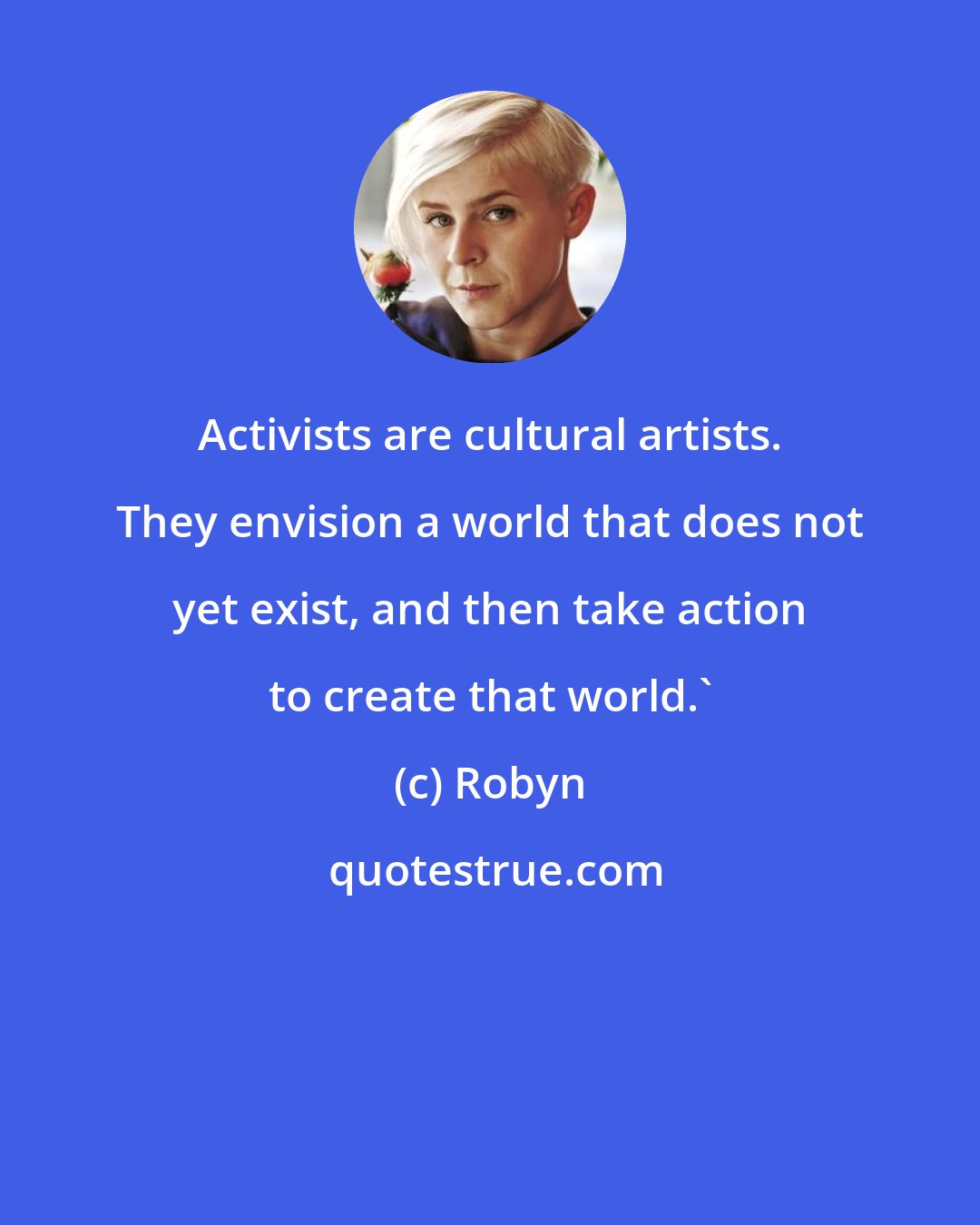 Robyn: Activists are cultural artists. They envision a world that does not yet exist, and then take action to create that world.'