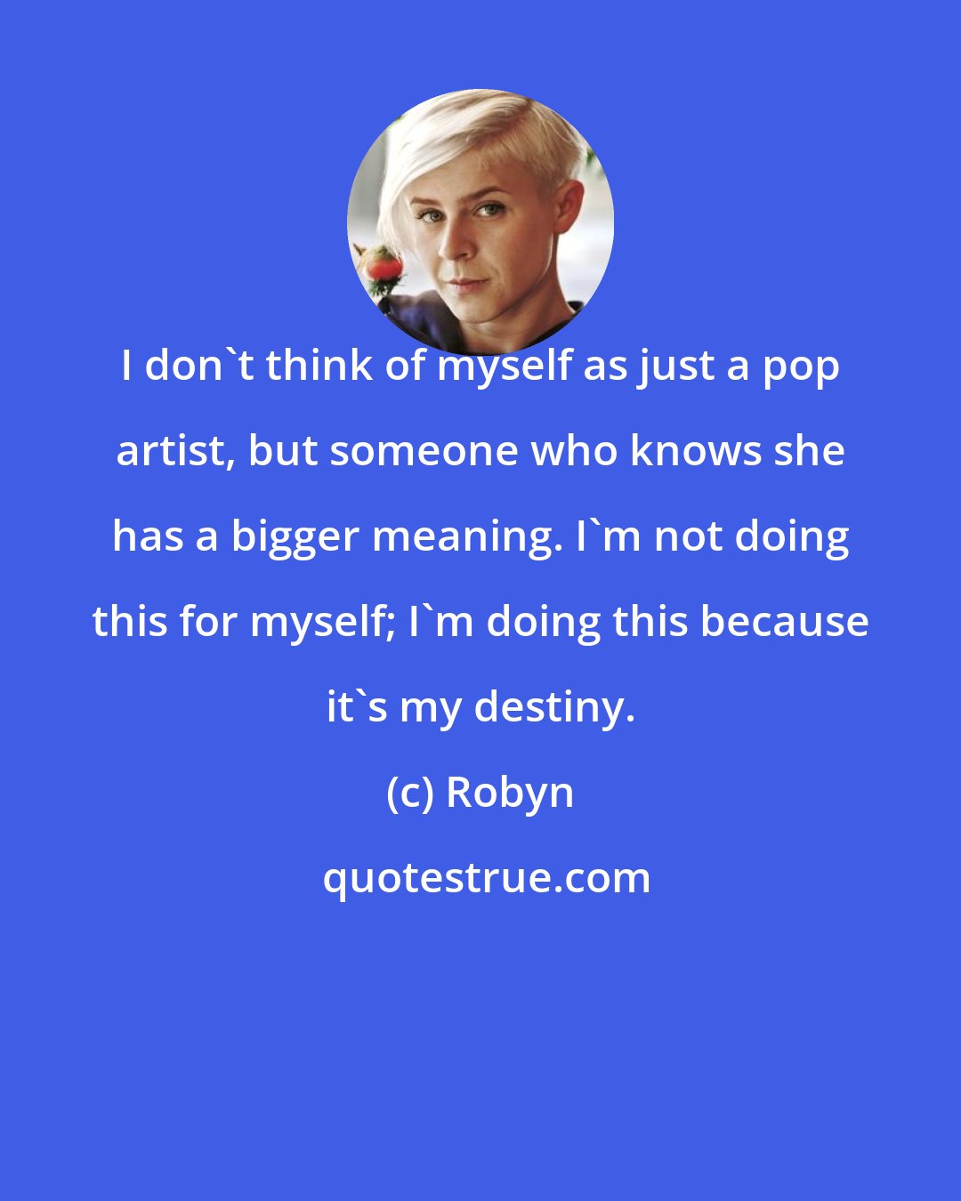 Robyn: I don't think of myself as just a pop artist, but someone who knows she has a bigger meaning. I'm not doing this for myself; I'm doing this because it's my destiny.