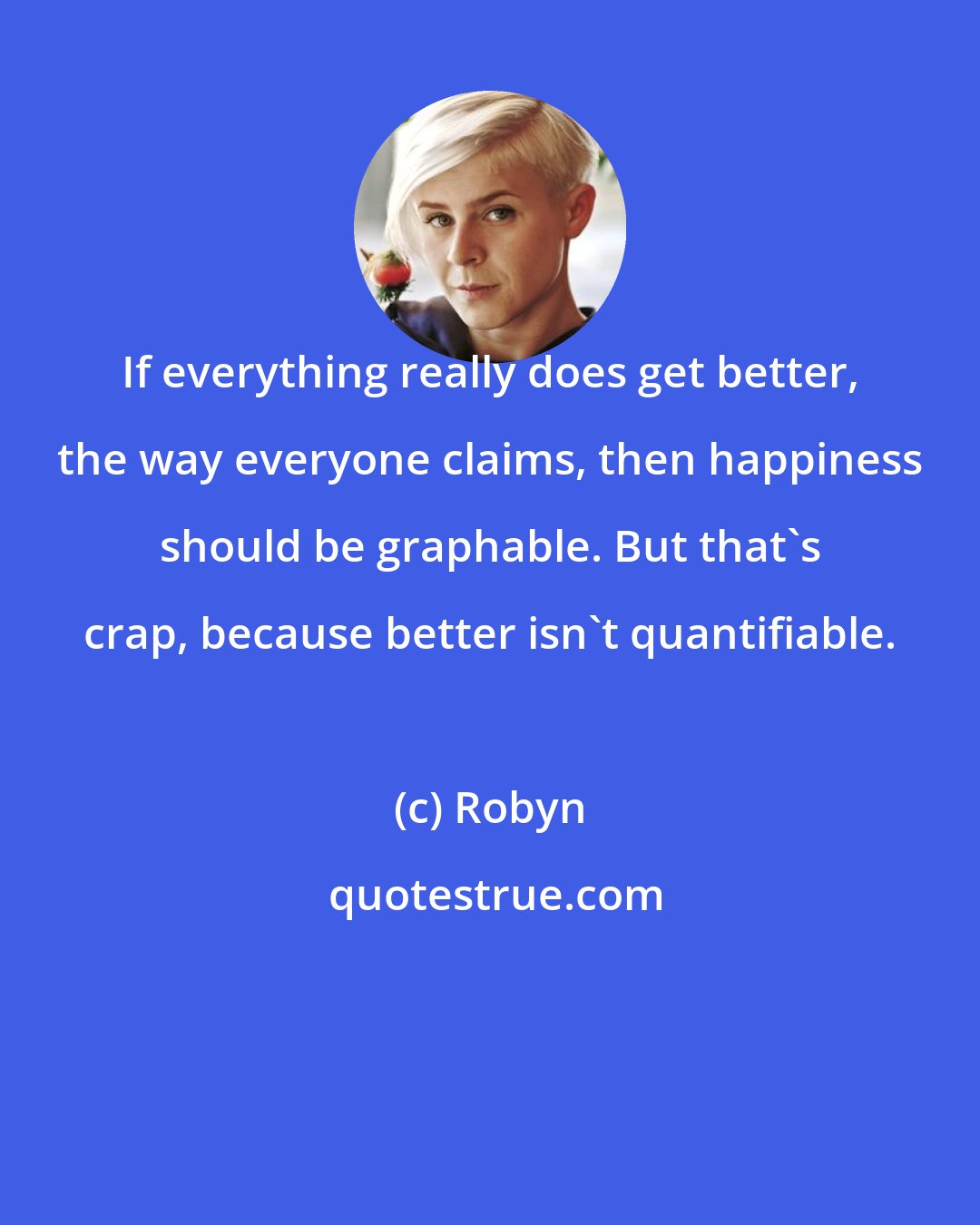 Robyn: If everything really does get better, the way everyone claims, then happiness should be graphable. But that's crap, because better isn't quantifiable.