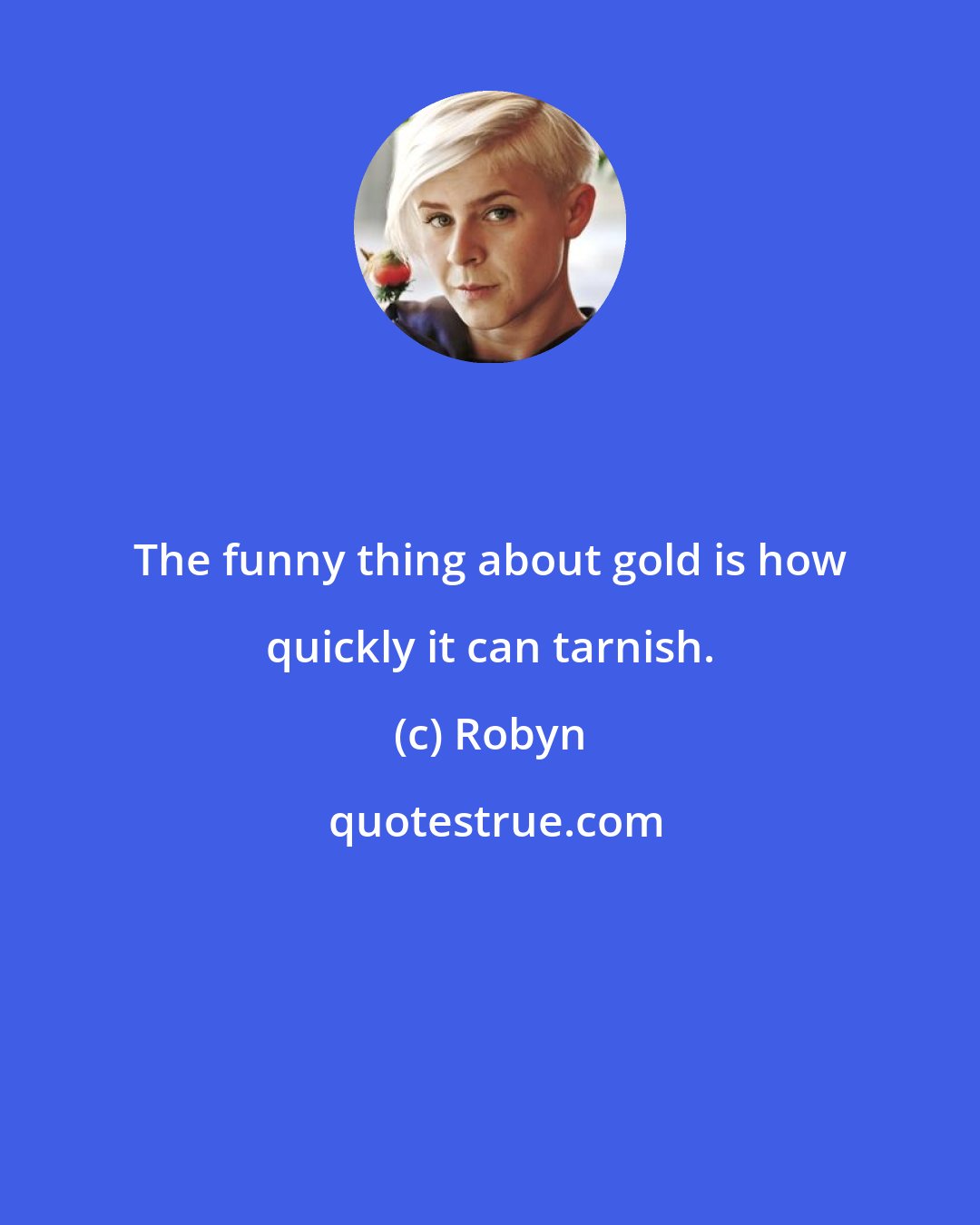Robyn: The funny thing about gold is how quickly it can tarnish.