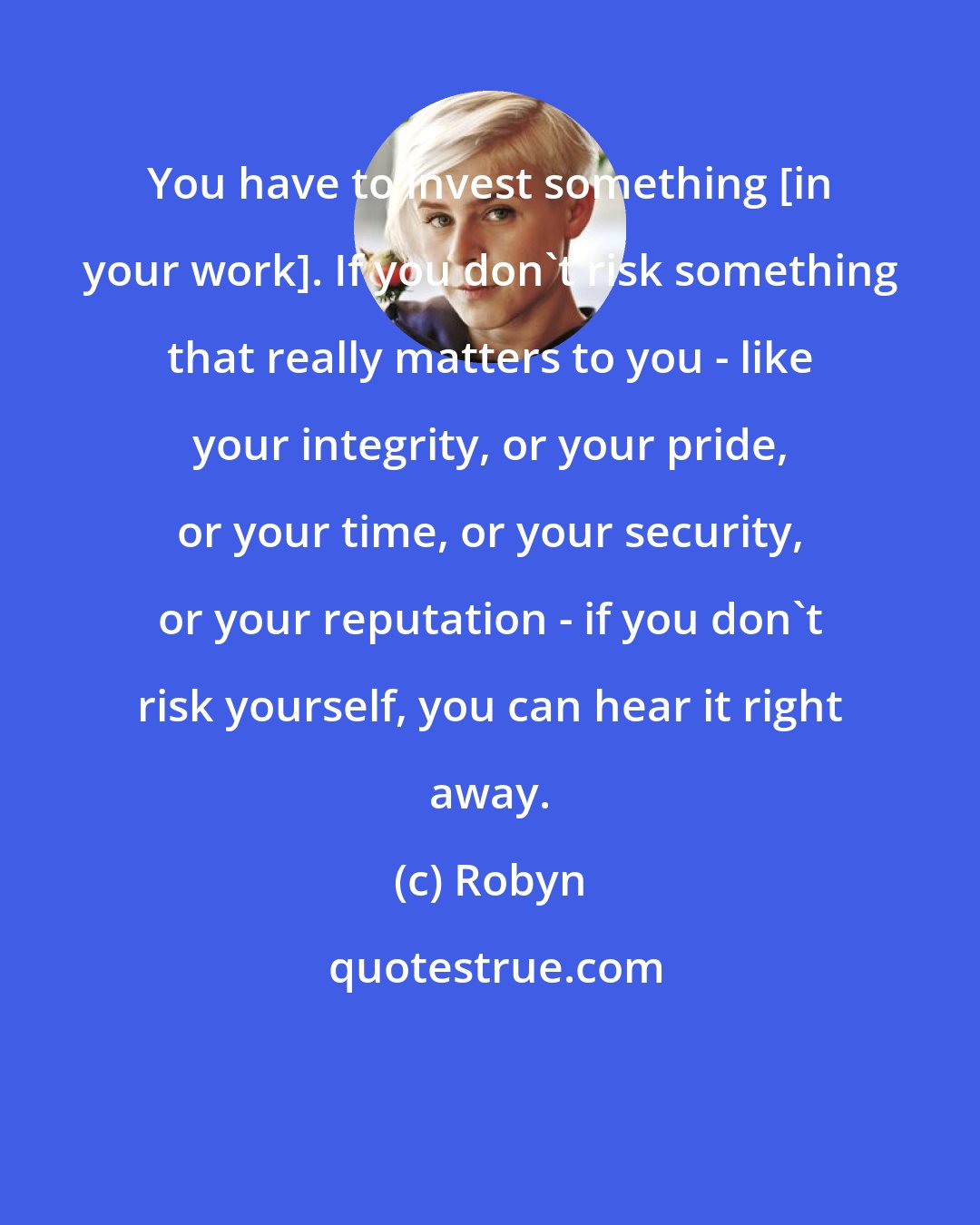 Robyn: You have to invest something [in your work]. If you don't risk something that really matters to you - like your integrity, or your pride, or your time, or your security, or your reputation - if you don't risk yourself, you can hear it right away.