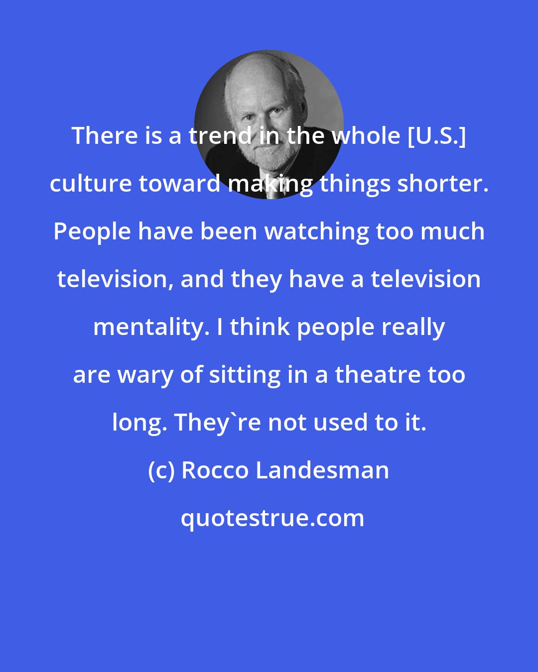 Rocco Landesman: There is a trend in the whole [U.S.] culture toward making things shorter. People have been watching too much television, and they have a television mentality. I think people really are wary of sitting in a theatre too long. They're not used to it.
