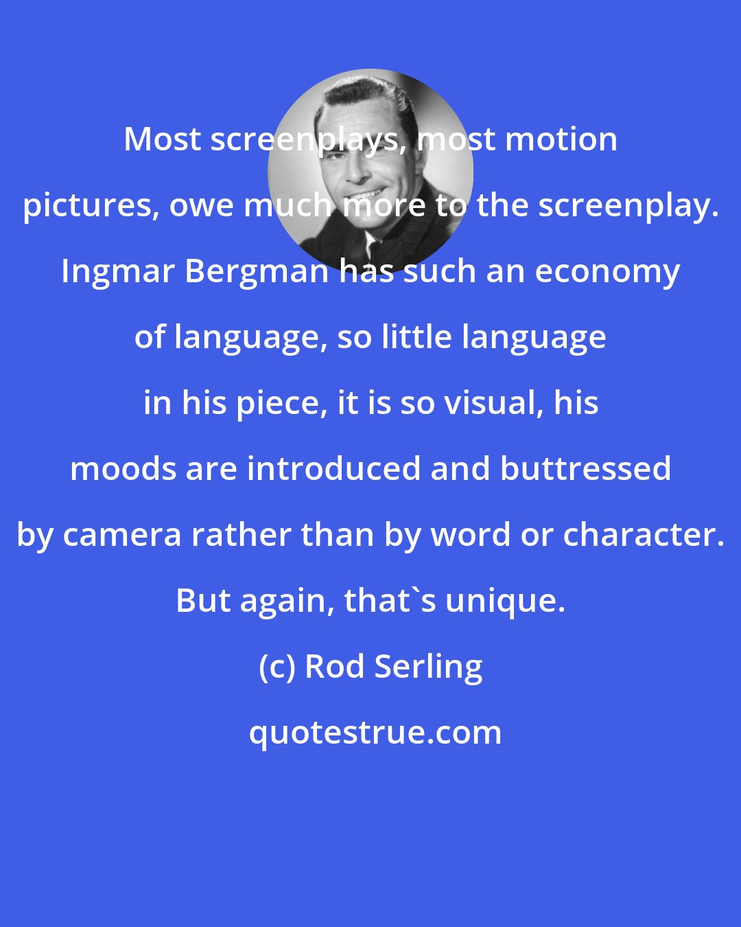 Rod Serling: Most screenplays, most motion pictures, owe much more to the screenplay. Ingmar Bergman has such an economy of language, so little language in his piece, it is so visual, his moods are introduced and buttressed by camera rather than by word or character. But again, that's unique.