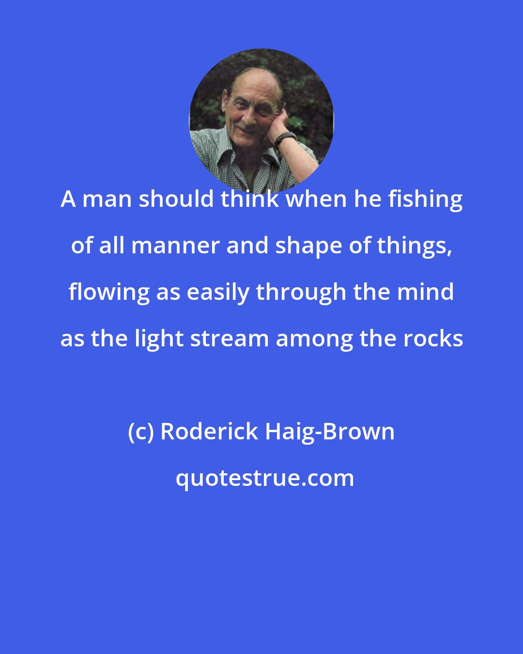 Roderick Haig-Brown: A man should think when he fishing of all manner and shape of things, flowing as easily through the mind as the light stream among the rocks