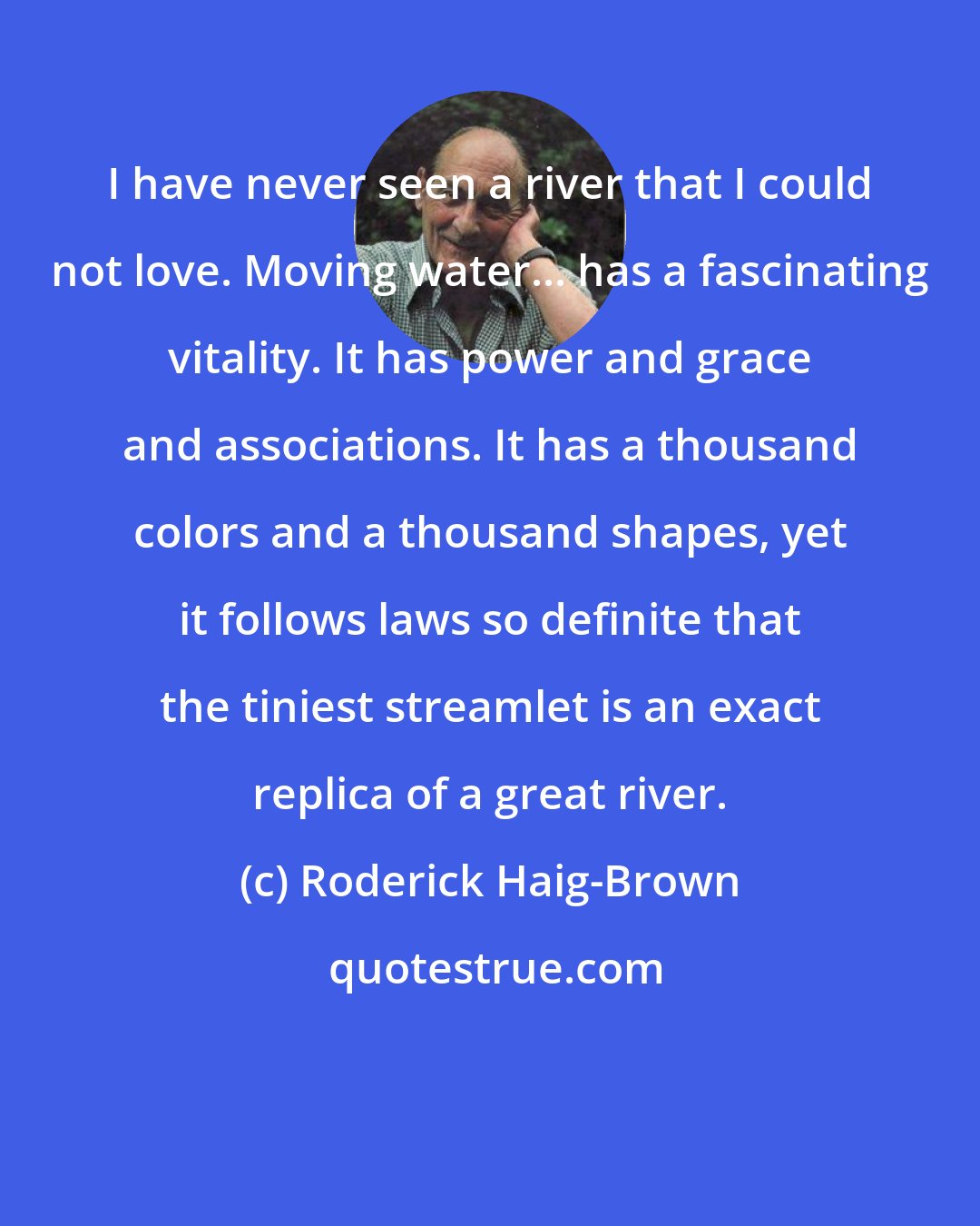 Roderick Haig-Brown: I have never seen a river that I could not love. Moving water... has a fascinating vitality. It has power and grace and associations. It has a thousand colors and a thousand shapes, yet it follows laws so definite that the tiniest streamlet is an exact replica of a great river.