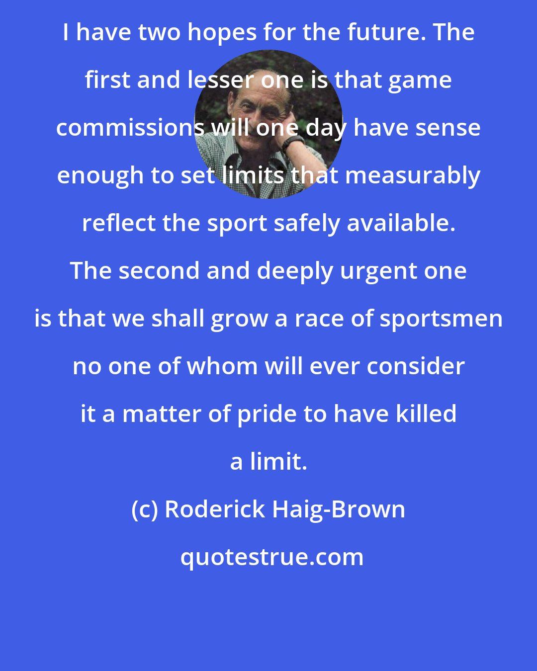 Roderick Haig-Brown: I have two hopes for the future. The first and lesser one is that game commissions will one day have sense enough to set limits that measurably reflect the sport safely available. The second and deeply urgent one is that we shall grow a race of sportsmen no one of whom will ever consider it a matter of pride to have killed a limit.