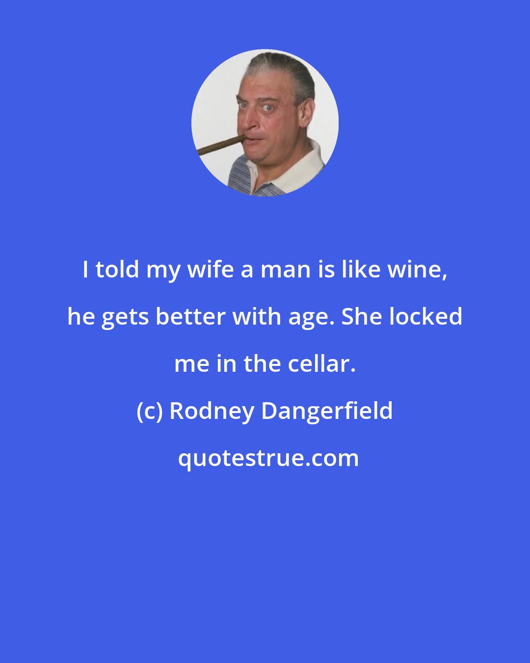 Rodney Dangerfield: I told my wife a man is like wine, he gets better with age. She locked me in the cellar.