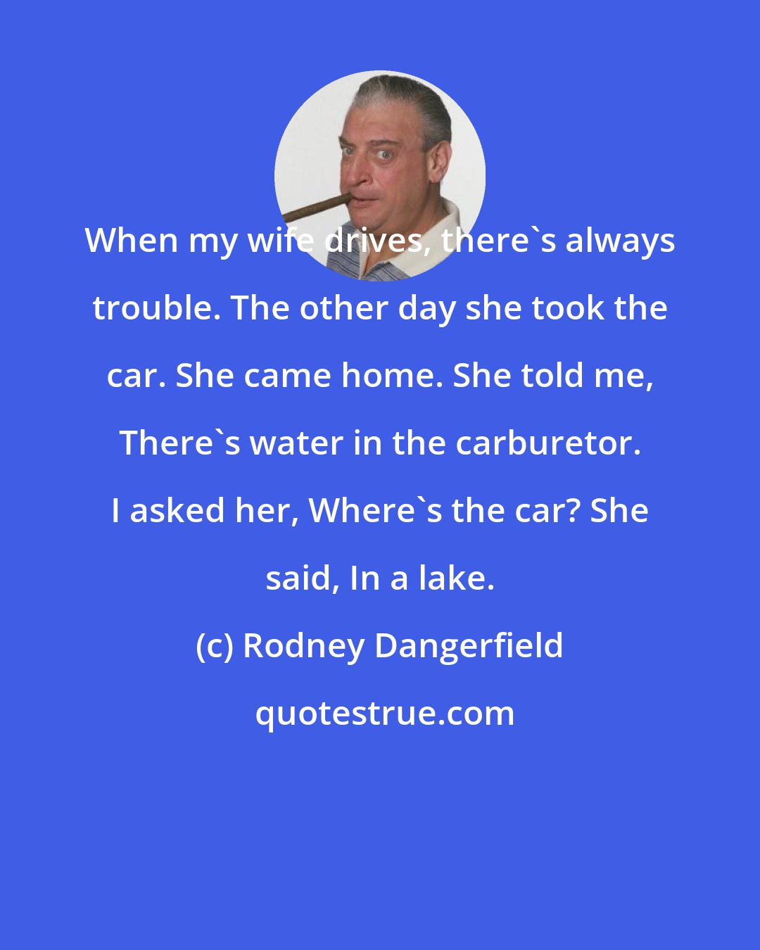 Rodney Dangerfield: When my wife drives, there's always trouble. The other day she took the car. She came home. She told me, There's water in the carburetor. I asked her, Where's the car? She said, In a lake.