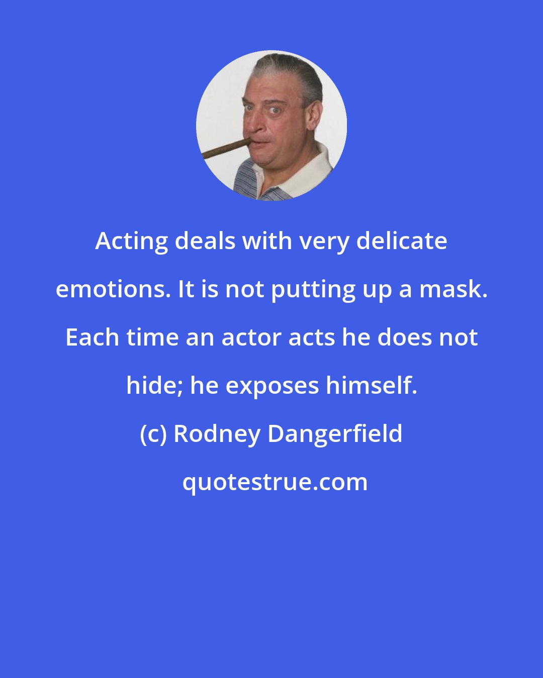 Rodney Dangerfield: Acting deals with very delicate emotions. It is not putting up a mask. Each time an actor acts he does not hide; he exposes himself.
